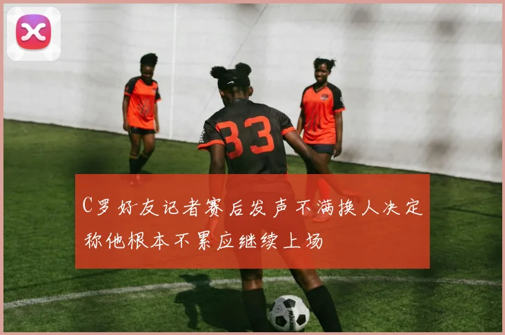 C罗好友记者赛后发声不满换人决定称他根本不累应继续上场