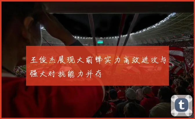 王俊杰展现大前锋实力高效进攻与强大对抗能力并存