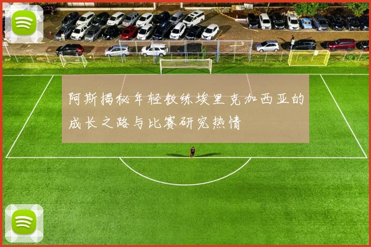 阿斯揭秘年轻教练埃里克加西亚的成长之路与比赛研究热情