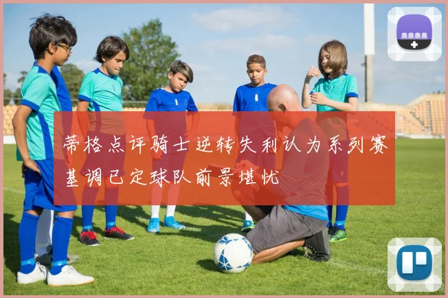 蒂格点评骑士逆转失利认为系列赛基调已定球队前景堪忧