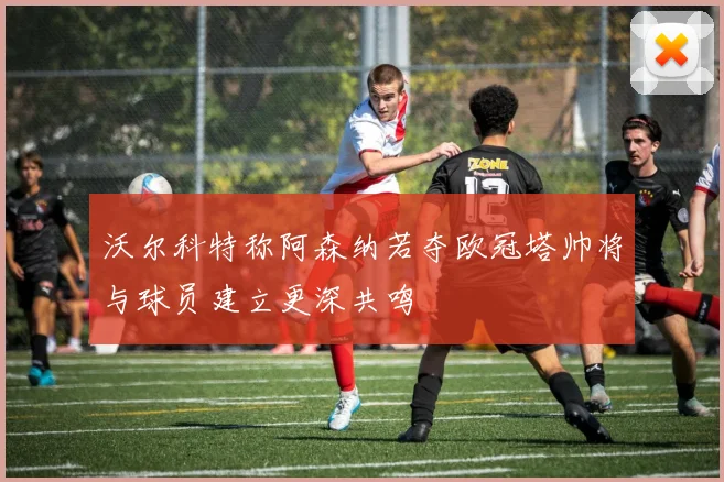 沃尔科特称阿森纳若夺欧冠塔帅将与球员建立更深共鸣