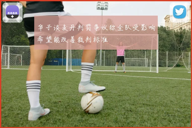 华子谈麦丹判罚争议称全队受影响希望能改善裁判标准