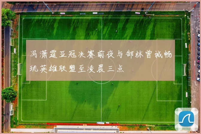 冯潇霆亚冠决赛前夜与郜林曾诚畅玩英雄联盟至凌晨三点